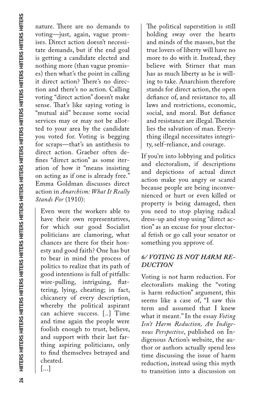 ‘24 HBTERS HETERS HBTERS HETERS HETERS HETERS HETERS HETERS HETERS HETERS HETERS HETERS HETERS HETERS HETERS HETERS HETERS HETERS HETERS

nature. There are no demands to
voting—just, again, vague prom-
ises. Direct action doesn't necessi-
tate demands, but if the end goal
is getting a candidate elected and
nothing more (than vague promis-
cs) then what's the point in calling
it direct action? There's no direc
tion and there’s no action. Calling
voting “direct action’ doesnt make
sense. That's like saying voting is
“mutual aid” because some social
services may or may not be allot-
ted to your area by the candidate
you voted for. Voting is begging
for scraps—that’s an antithesis to
direct action. Gracber often de~
fines “direct action” as some iter~
ation of how it “means insisting
‘on acting as if one is already free.”
Emma Goldman discusses direct
action in Anarchism: What It Really
Stands For (1910):

Even were the workers able to
have their own representatives,
for which our good Socialist
politicians are clamoring, what
chances are there for their hon-
esty and good faith? One has but
to bear in mind the process of
politics to realize that its path of
good intentions is full of pitfalls
wire-pulling, intriguing, flat-
tering, lying, cheating; in fact,
chicanery of every description,
whereby the political aspirant
can achieve success. [..] Time
and time again the people were
foolish enough to trust, believe,
and support with their last far-
thing aspiring politicians, only
to find themselves betrayed and
cheated.

[el

 

 

‘The political superstition is still
holding sway over the hearts
and minds of the masses, but the
true lovers of liberty will have no
more to do with it. Instead, they
believe with Stirner that man
has as much liberty as he is will-
ing to take. Anarchism therefore
stands for direct action, the open
defiance of, and resistance to, all
laws and restrictions, economic,
social, and moral. But defiance
and resistance are illegal. Therein
lies the salvation of man. Every-
thing illegal necessitates integri-
ty, self-reliance, and courage.

If you'e into lobbying and politics
and clectoralism, if descriptions
and depictions of actual direct
action make you angry or scared
because people are being inconve~
rienced or hurt or even killed or
property is being damaged, then
you need to stop playing radical
‘dress-up and stop using “direct ac~
tion” as an excuse for your elector-
al fetish or go call your senator or
something you approve of.

6/ VOTING IS NOT HARM RE-
DUCTION

Voting is not harm reduction. For
electoralists making the “voting
is harm reduction’ argument, this
seems like a case of, “I saw this
term and assumed that T knew
what it meant.”In the essay Voting
Iin't Harm Reduction, An Indige-
nous Perspective, published on In-
digenous Action’s website, the au
thor or authors actually spend less
time discussing the issue of harm
reduction, instead using this myth
to transition into a discussion on

 

 
